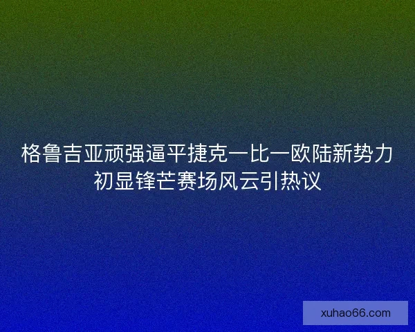 格鲁吉亚顽强逼平捷克一比一欧陆新势力初显锋芒赛场风云引热议