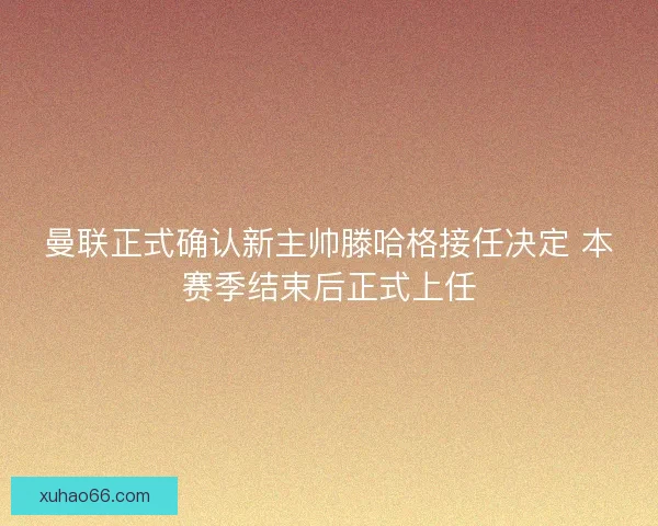 曼联正式确认新主帅滕哈格接任决定 本赛季结束后正式上任