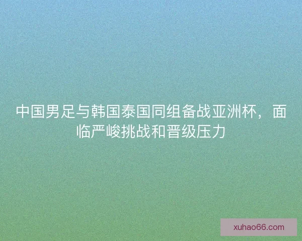 中国男足与韩国泰国同组备战亚洲杯，面临严峻挑战和晋级压力