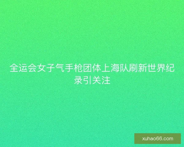 全运会女子气手枪团体上海队刷新世界纪录引关注