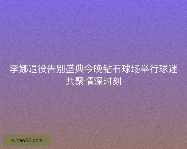李娜退役告别盛典今晚钻石球场举行球迷共聚情深时刻