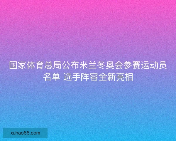 国家体育总局公布米兰冬奥会参赛运动员名单 选手阵容全新亮相